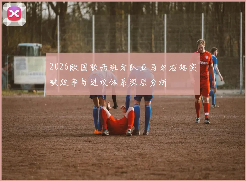 2026欧国联西班牙队亚马尔右路突破效率与进攻体系深层分析