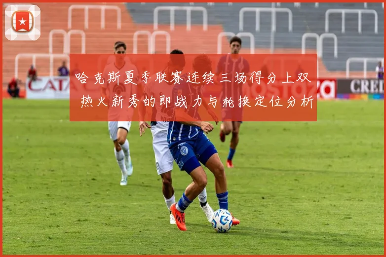哈克斯夏季联赛连续三场得分上双 热火新秀的即战力与轮换定位分析