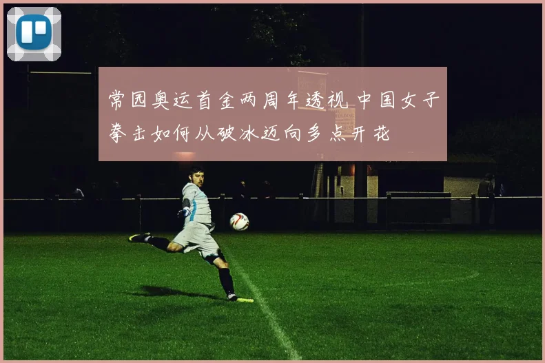 常园奥运首金两周年透视 中国女子拳击如何从破冰迈向多点开花