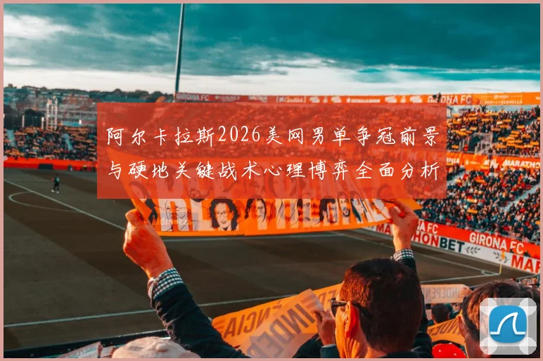 阿尔卡拉斯2026美网男单争冠前景与硬地关键战术心理博弈全面分析