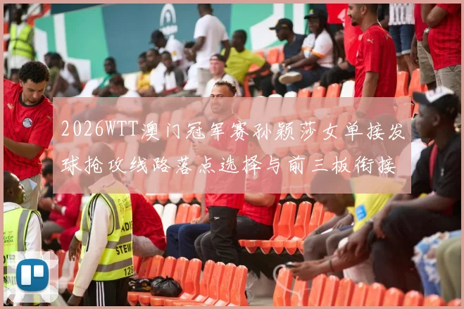 2026WTT澳门冠军赛孙颖莎女单接发球抢攻线路落点选择与前三板衔接分析
