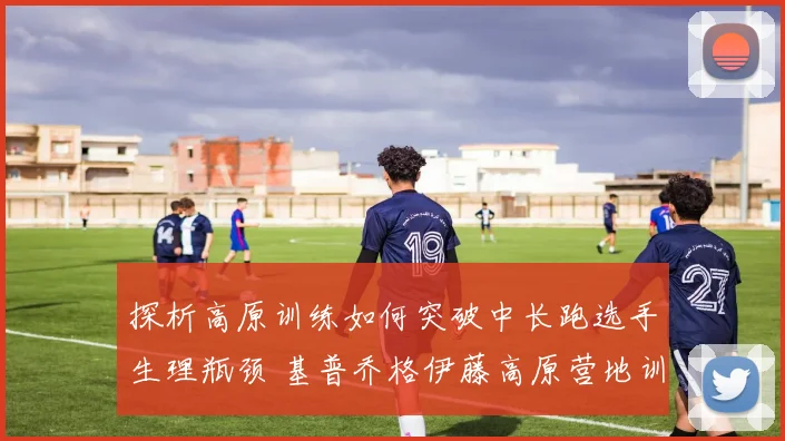 探析高原训练如何突破中长跑选手生理瓶颈 基普乔格伊藤高原营地训练与成绩飞跃分析