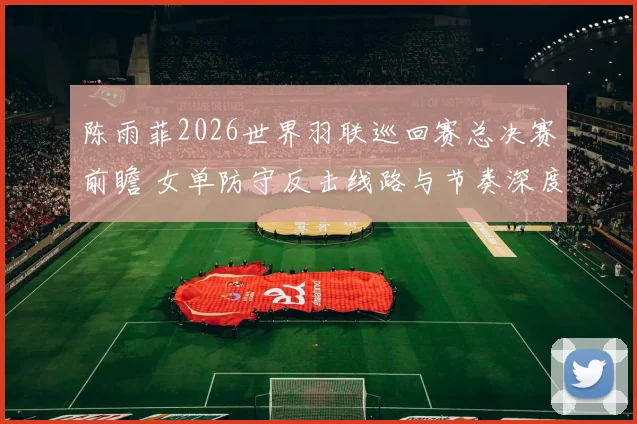 陈雨菲2026世界羽联巡回赛总决赛前瞻 女单防守反击线路与节奏深度分析