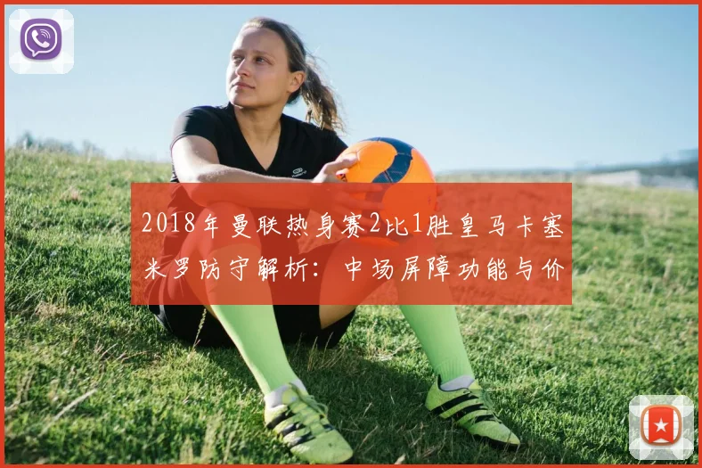 2018年曼联热身赛2比1胜皇马卡塞米罗防守解析:中场屏障功能与价值重估
