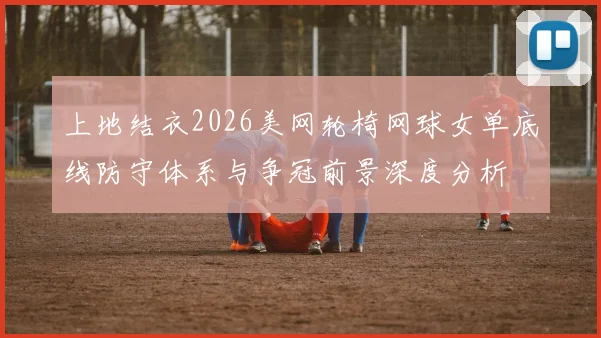 上地结衣2026美网轮椅网球女单底线防守体系与争冠前景深度分析