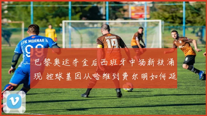 巴黎奥运夺金后西班牙中场新核涌现 控球基因从哈维到费尔明如何延续