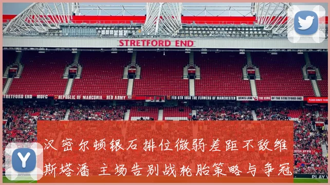 汉密尔顿银石排位微弱差距不敌维斯塔潘 主场告别战轮胎策略与争冠可能性剖析