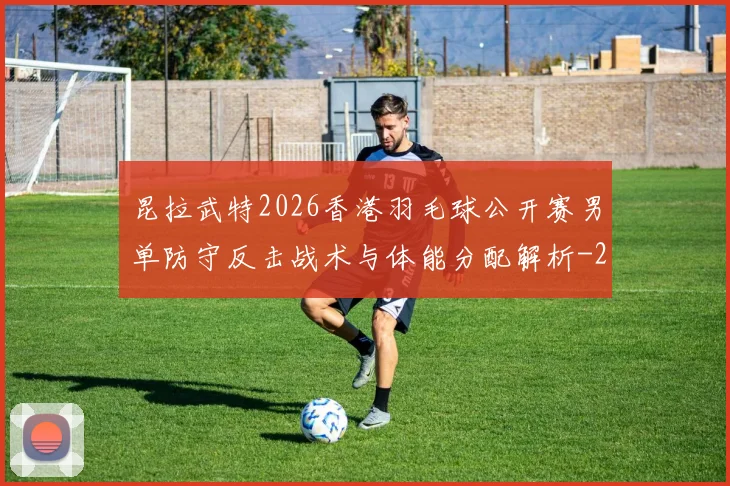 昆拉武特2026香港羽毛球公开赛男单防守反击战术与体能分配解析