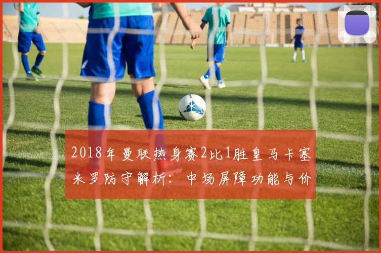 2018年曼联热身赛2比1胜皇马卡塞米罗防守解析：中场屏障功能与价值重估