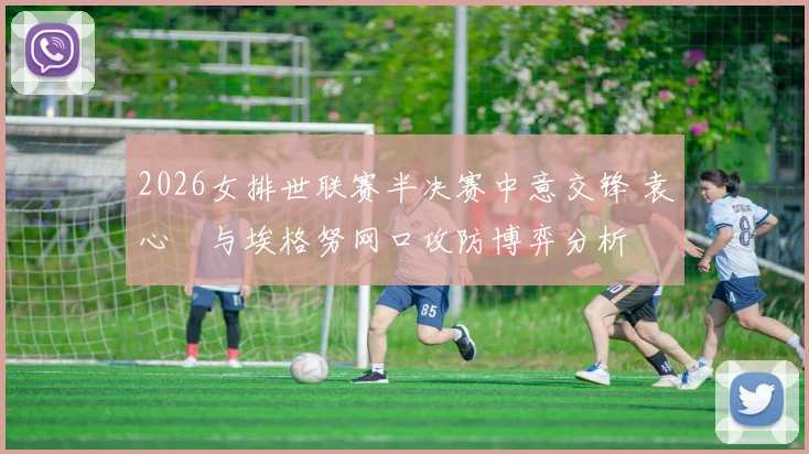 2026女排世联赛半决赛中意交锋 袁心玥与埃格努网口攻防博弈分析