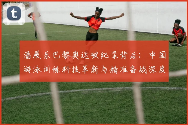 潘展乐巴黎奥运破纪录背后：中国游泳训练科技革新与精准备战深度解析