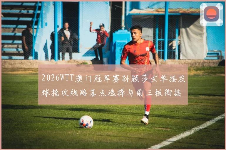 2026WTT澳门冠军赛孙颖莎女单接发球抢攻线路落点选择与前三板衔接分析