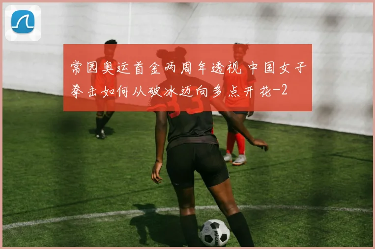 常园奥运首金两周年透视 中国女子拳击如何从破冰迈向多点开花