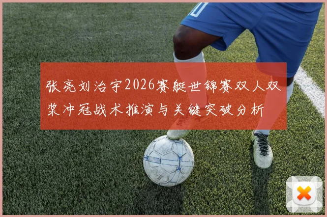 张亮刘治宇2026赛艇世锦赛双人双桨冲冠战术推演与关键突破分析