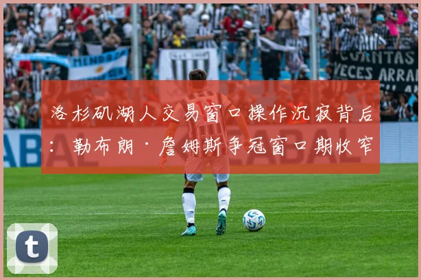 洛杉矶湖人交易窗口操作沉寂背后：勒布朗·詹姆斯争冠窗口期收窄的战术与现实考量