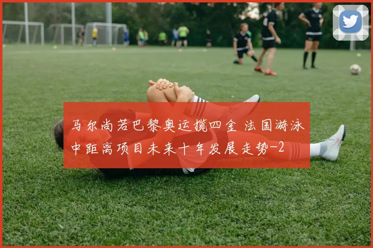 马尔尚若巴黎奥运揽四金 法国游泳中距离项目未来十年发展走势