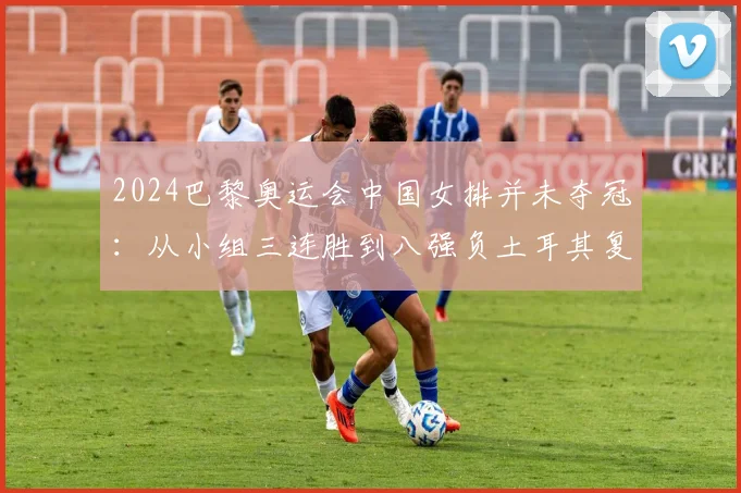 2024巴黎奥运会中国女排并未夺冠:从小组三连胜到八强负土耳其复盘