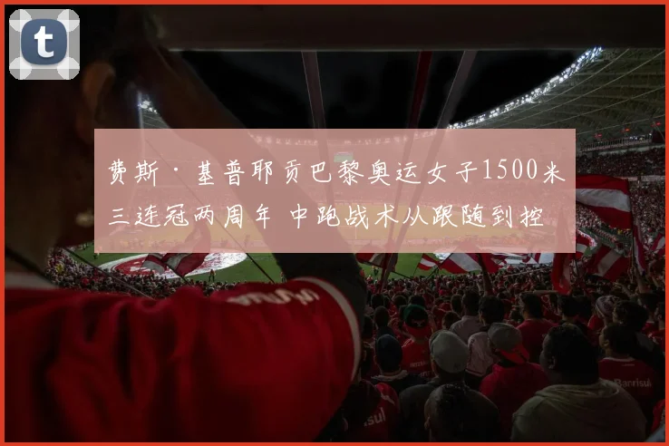 费斯·基普耶贡巴黎奥运女子1500米三连冠两周年 中跑战术从跟随到控制的范式转变