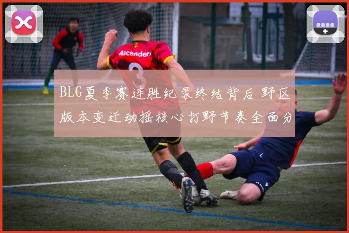 BLG夏季赛连胜纪录终结背后 野区版本变迁动摇核心打野节奏全面分析