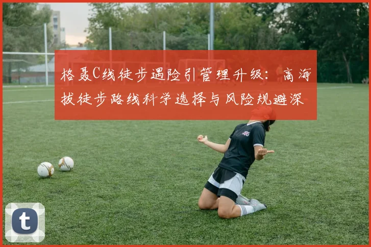 格聂C线徒步遇险引管理升级:高海拔徒步路线科学选择与风险规避深度分析