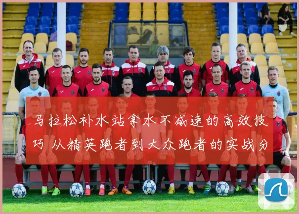 马拉松补水站拿水不减速的高效技巧 从精英跑者到大众跑者的实战分析