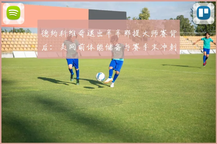 德约科维奇退出辛辛那提大师赛背后：美网前体能储备与赛季末冲刺策略解析