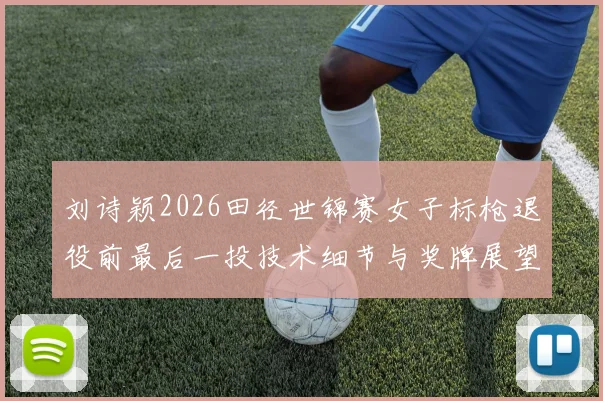 刘诗颖2026田径世锦赛女子标枪退役前最后一投技术细节与奖牌展望