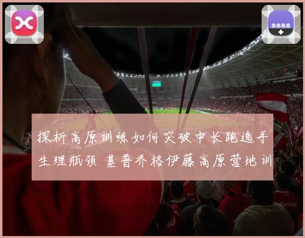 探析高原训练如何突破中长跑选手生理瓶颈 基普乔格伊藤高原营地训练与成绩飞跃分析