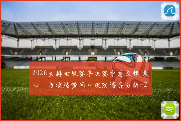 2026女排世联赛半决赛中意交锋 袁心玥与埃格努网口攻防博弈分析