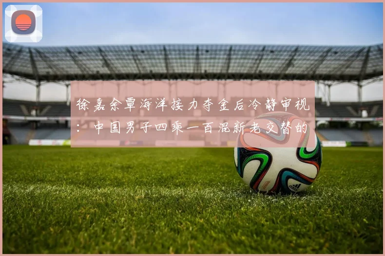 徐嘉余覃海洋接力夺金后冷静审视：中国男子四乘一百混新老交替的潜力与断层评估