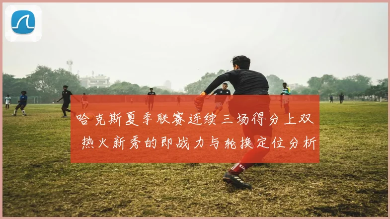哈克斯夏季联赛连续三场得分上双 热火新秀的即战力与轮换定位分析