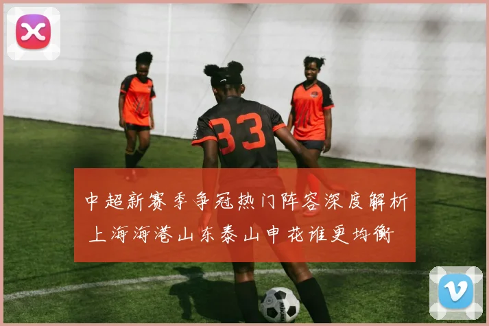 中超新赛季争冠热门阵容深度解析 上海海港山东泰山申花谁更均衡
