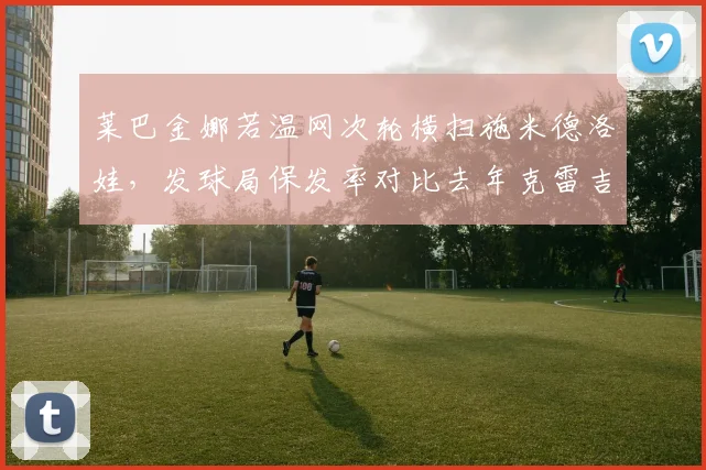 莱巴金娜若温网次轮横扫施米德洛娃，发球局保发率对比去年克雷吉茨科娃