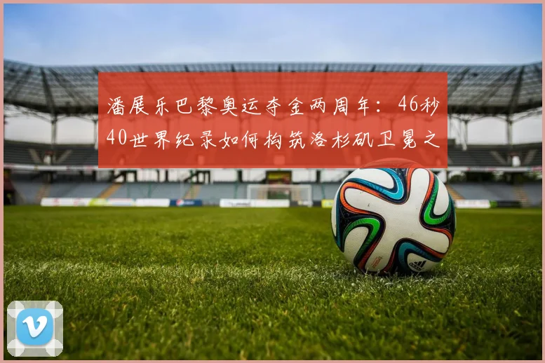 潘展乐巴黎奥运夺金两周年：46秒40世界纪录如何构筑洛杉矶卫冕之路的考验