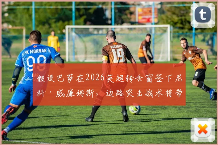 假设巴萨在2026英超转会窗签下尼科·威廉姆斯，边路突击战术将带来哪些变革