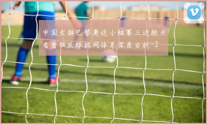 中国女排巴黎奥运小组赛三连胜头名晋级发球拦网体系深度分析