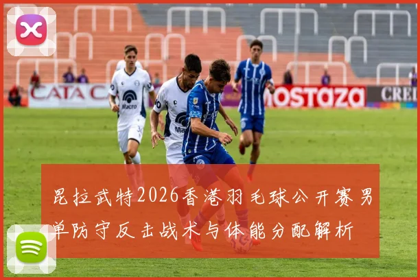 昆拉武特2026香港羽毛球公开赛男单防守反击战术与体能分配解析