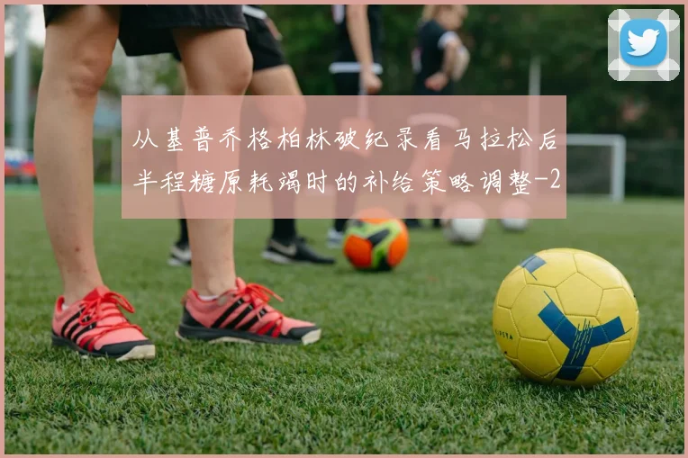 从基普乔格柏林破纪录看马拉松后半程糖原耗竭时的补给策略调整