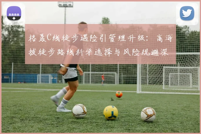 格聂C线徒步遇险引管理升级：高海拔徒步路线科学选择与风险规避深度分析