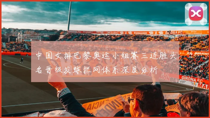 中国女排巴黎奥运小组赛三连胜头名晋级发球拦网体系深度分析