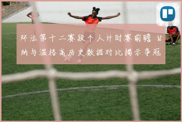 环法第十二赛段个人计时赛前瞻 甘纳与温格高历史数据对比揭示争冠关键