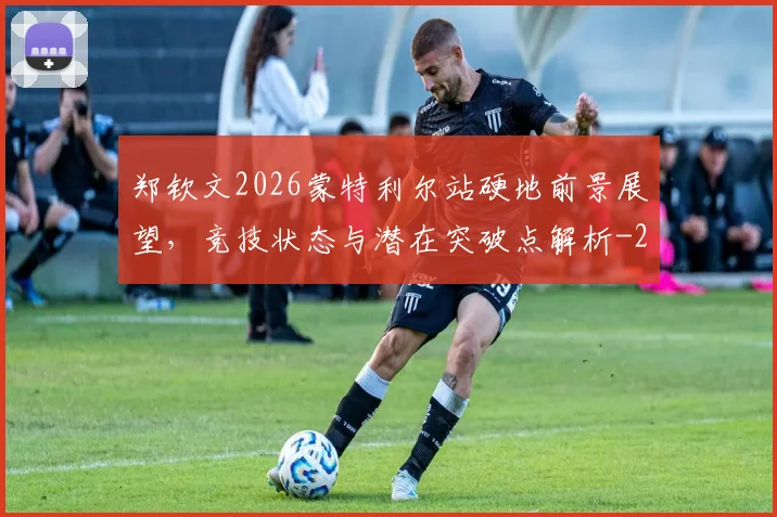 郑钦文2026蒙特利尔站硬地前景展望，竞技状态与潜在突破点解析