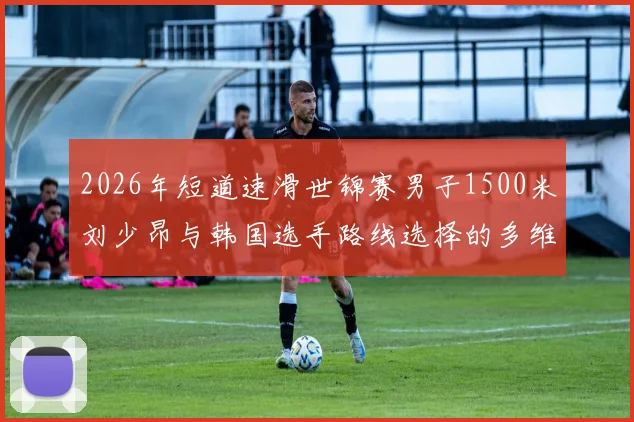 2026年短道速滑世锦赛男子1500米刘少昂与韩国选手路线选择的多维度分析