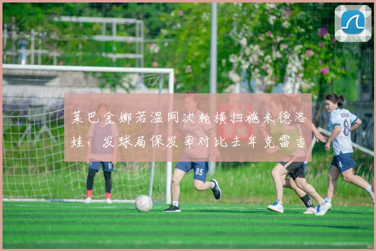 莱巴金娜若温网次轮横扫施米德洛娃,发球局保发率对比去年克雷吉茨科娃