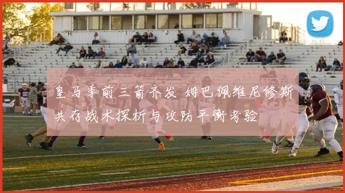 皇马季前三箭齐发 姆巴佩维尼修斯共存战术探析与攻防平衡考验