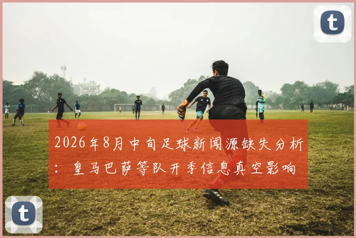 2026年8月中旬足球新闻源缺失分析：皇马巴萨等队开季信息真空影响深度报道