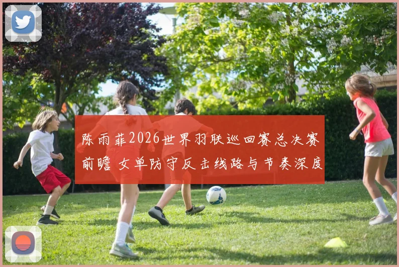 陈雨菲2026世界羽联巡回赛总决赛前瞻 女单防守反击线路与节奏深度分析