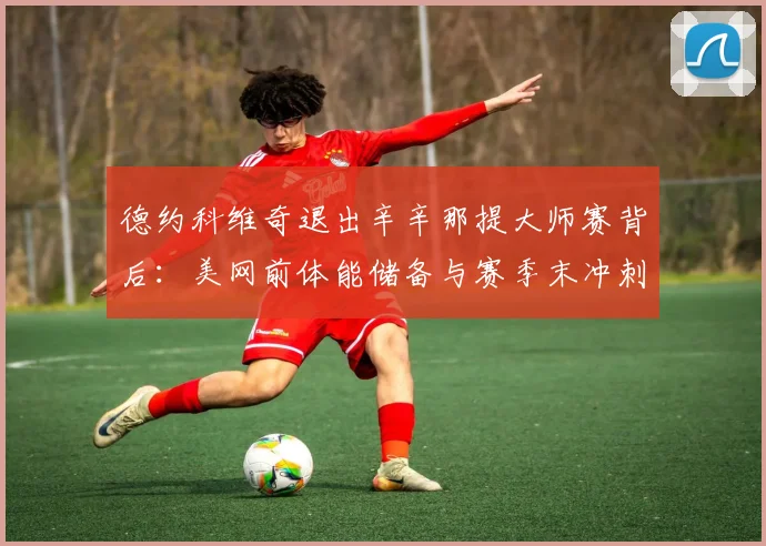 德约科维奇退出辛辛那提大师赛背后:美网前体能储备与赛季末冲刺策略解析
